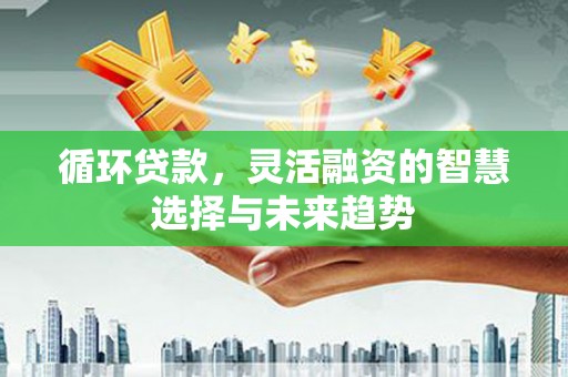烈山循环贷款，灵活融资的智慧选择与未来趋势