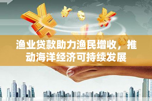 烈山渔业贷款助力渔民增收，推动海洋经济可持续发展