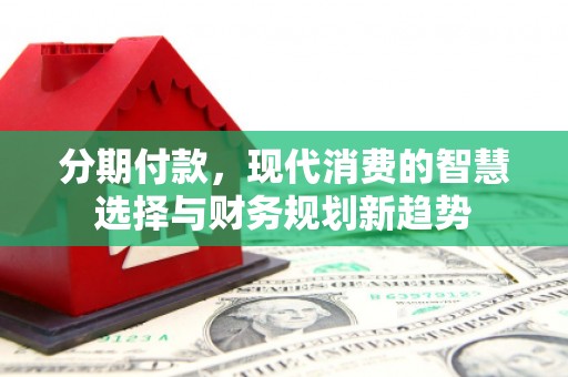 烈山分期付款，现代消费的智慧选择与财务规划新趋势